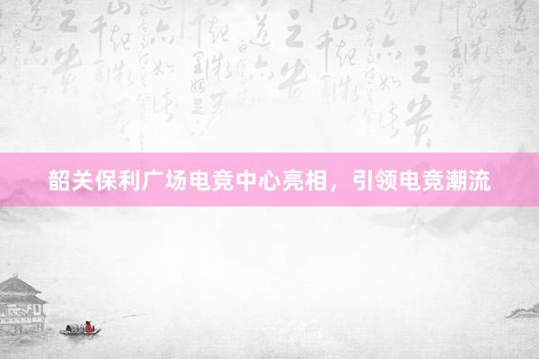 韶关保利广场电竞中心亮相，引领电竞潮流