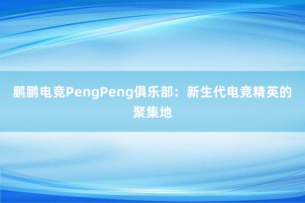 鹏鹏电竞PengPeng俱乐部：新生代电竞精英的聚集地